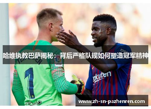 哈维执教巴萨揭秘：背后严格队规如何塑造冠军精神