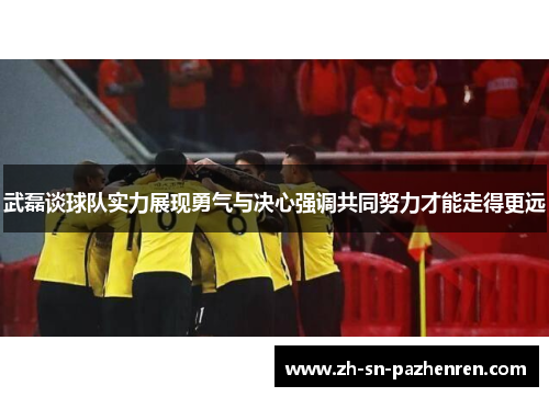 武磊谈球队实力展现勇气与决心强调共同努力才能走得更远