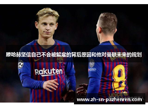 滕哈赫坚信自己不会被解雇的背后原因和他对曼联未来的规划