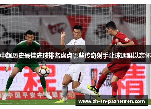 中超历史最佳进球排名盘点哪些传奇射手让球迷难以忘怀