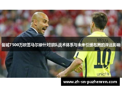 曼城7500万欧签马尔穆什对球队战术体系与未来引援布局的深远影响