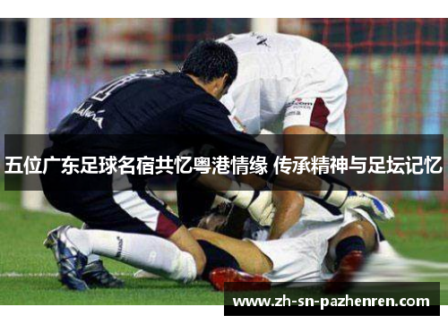 五位广东足球名宿共忆粤港情缘 传承精神与足坛记忆