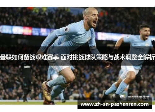 曼联如何备战艰难赛季 面对挑战球队策略与战术调整全解析