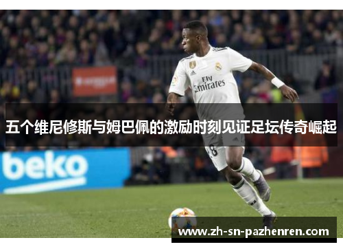 五个维尼修斯与姆巴佩的激励时刻见证足坛传奇崛起