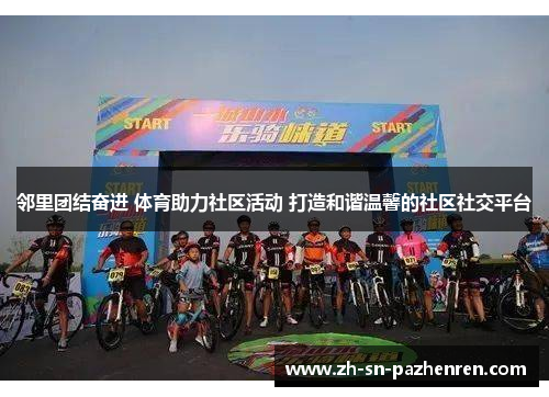 邻里团结奋进 体育助力社区活动 打造和谐温馨的社区社交平台