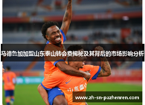 马德鲁加加盟山东泰山转会费揭秘及其背后的市场影响分析 马德鲁加加盟山东泰山转会费揭秘及其背后的市场影响分析