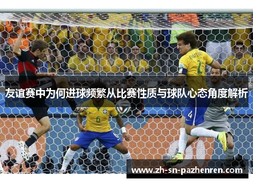 友谊赛中为何进球频繁从比赛性质与球队心态角度解析 友谊赛中为何进球频繁从比赛性质与球队心态角度解析