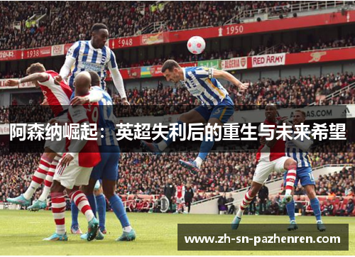 阿森纳崛起:英超失利后的重生与未来希望 阿森纳崛起:英超失利后的重生与未来希望