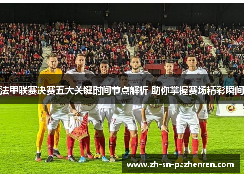 法甲联赛决赛五大关键时间节点解析 助你掌握赛场精彩瞬间 法甲联赛决赛五大关键时间节点解析 助你掌握赛场精彩瞬间