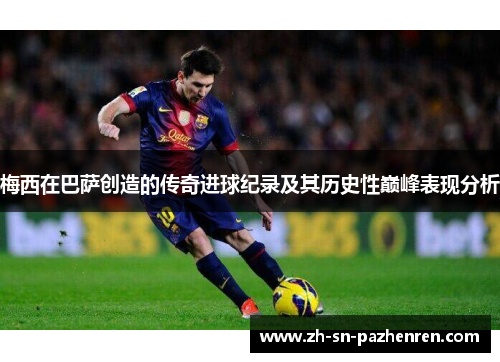 梅西在巴萨创造的传奇进球纪录及其历史性巅峰表现分析