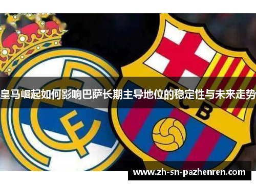 皇马崛起如何影响巴萨长期主导地位的稳定性与未来走势