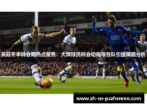 英超冬季转会期热点聚焦：大牌球员转会动向与各队引援策略分析