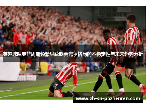 英超球队更替周期频繁导致联赛竞争格局的不稳定性与未来趋势分析 英超球队更替周期频繁导致联赛竞争格局的不稳定性与未来趋势分析