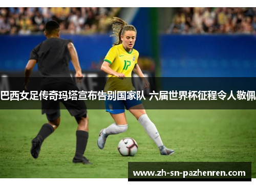 巴西女足传奇玛塔宣布告别国家队 六届世界杯征程令人敬佩 巴西女足传奇玛塔宣布告别国家队 六届世界杯征程令人敬佩