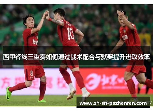 西甲锋线三重奏如何通过战术配合与默契提升进攻效率