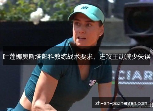 叶莲娜奥斯塔彭科教练战术要求,进攻主动减少失误 叶莲娜奥斯塔彭科教练战术要求,进攻主动减少失误